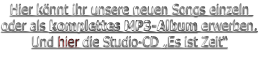 Hier könnt ihr unsere neuen Songs einzeln 
oder als komplettes MP3-Album erwerben.
Und hier die Studio-CD „Es ist Zeit“
 
